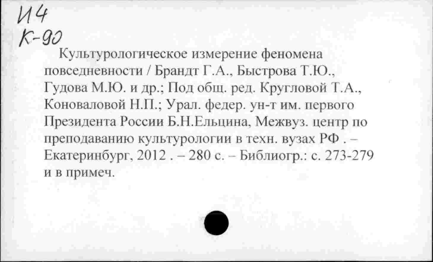 ﻿И 4
/С-&2
Культурологическое измерение феномена повседневности / Брандт Г.А., Быстрова Т.Ю., Гудова М.Ю. и др.; Под общ. ред. Кругловой Т.А., Коноваловой Н.П.; Урал, федер. ун-т им. первого Президента России Б.Н.Ельцина, Межвуз. центр по преподаванию культурологии в техн, вузах РФ . -Екатеринбург, 2012 . - 280 с. - Библиогр.: с. 273-279 и в примеч.